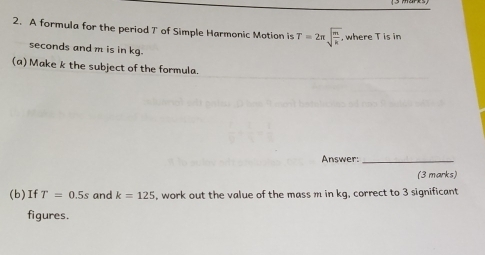 A formula for the period T of Simple Harmonic Motion is T=2π sqrt(frac m)k , where T is in
seconds and m is in kg. 
(a) Make k the subject of the formula. 
Answer:_ 
(3 marks) 
(b)If T=0.5s and k=125 , work out the value of the mass m in kg, correct to 3 significant 
figures.