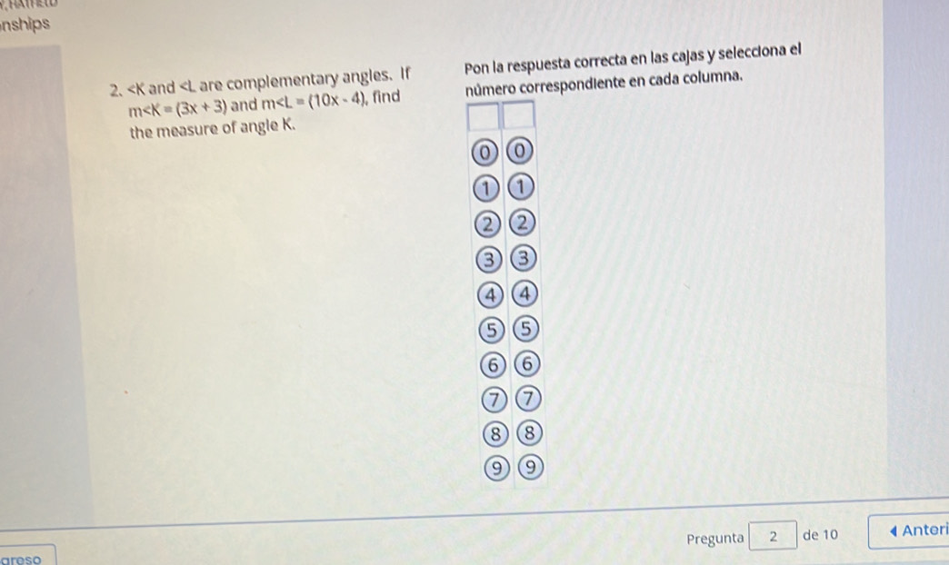 nships 
2. and are complementary angles. If Pon la respuesta correcta en las cajas y selecciona el
m and m∠ L=(10x-4) , find número correspondiente en cada columna.
the measure of angle K.
0
1
②②
③③
④ ④
⑤⑤
⑥⑥
⑦⑦
⑧⑧
⑨⑨
Pregunta 2 de 10
areso Anteri