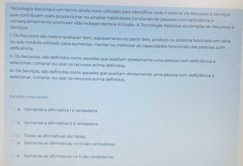 Tecnologia Assistiva é um termo ainda novo, utilizado para identificar todo o arsenal de Recursos e Serviços
que contribuem para proporcionar ou ampliar habilidades funcionais de pessoas com deficiência e
consequentemente promover vida independente e inclusão. A Tecnologia Assistiva se compõe de Recursos e
Serviços.
1. Os Recursos são todo e qualquer item, equipamento ou parte dele, produto ou sistema fabricado em série
ou sob medida utilizado para aumentar, manter ou melhorar as capacidades funcionais das pessoas com
deficiência.
II. Os Recursos, são definidos como aqueles que auxiliam diretamente uma pessoa com deficiência a
selecionar, comprar ou usar os recursos acima definidos.
III. Os Serviços, são definidos como aqueles que auxiliam diretamente uma pessoa com deficiência a
selecionar, comprar ou usar os recursos acima definidos.
Escolha uma opção:
a. Somente a afirmativa I é verdadeira.
b. Somente a afirmativa II éverdadeira.
c. Todas as afirmativas são falsas
d. Somente as afirmativas I e III são verdadeiras.
e. Somente as afirmativas I e II são verdadeiras.