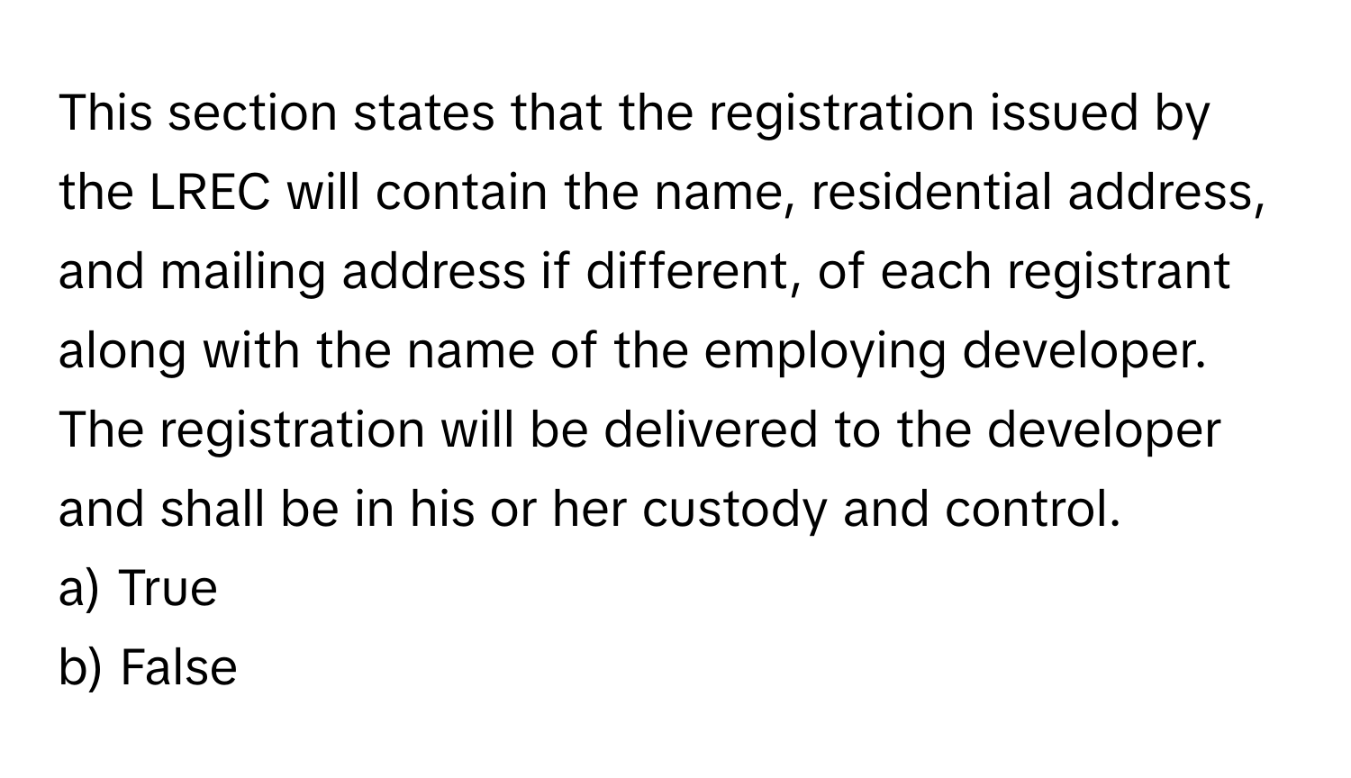 This section states that the registration issued by the LREC will contain the name, residential address, and mailing address if different, of each registrant along with the name of the employing developer. The registration will be delivered to the developer and shall be in his or her custody and control.

a) True 
b) False