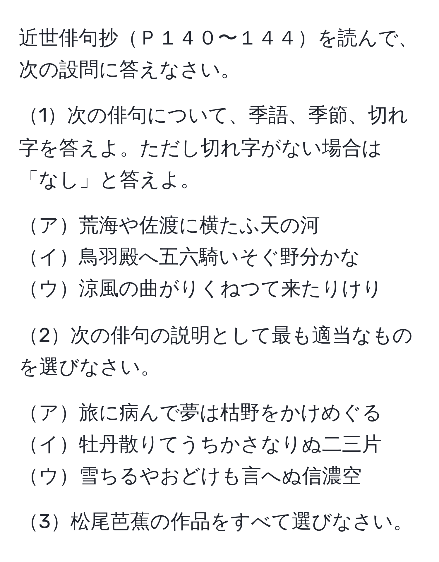 近世俳句抄Ｐ１４０〜１４４を読んで、次の設問に答えなさい。

1次の俳句について、季語、季節、切れ字を答えよ。ただし切れ字がない場合は「なし」と答えよ。

ア荒海や佐渡に横たふ天の河  
イ鳥羽殿へ五六騎いそぐ野分かな  
ウ涼風の曲がりくねつて来たりけり  

2次の俳句の説明として最も適当なものを選びなさい。

ア旅に病んで夢は枯野をかけめぐる  
イ牡丹散りてうちかさなりぬ二三片  
ウ雪ちるやおどけも言へぬ信濃空  

3松尾芭蕉の作品をすべて選びなさい。