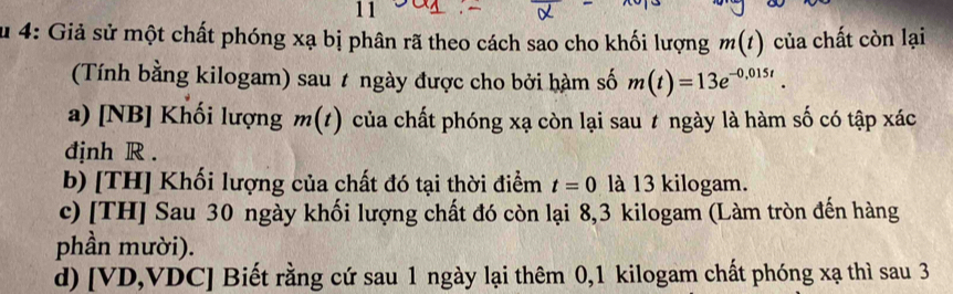 su 4: Giả sử một chất phóng xạ bị phân rã theo cách sao cho khối lượng m(t) của chất còn lại 
(Tính bằng kilogam) sau t ngày được cho bởi hàm số m(t)=13e^(-0,015t). 
a) [NB] Khối lượng m(t). của chất phóng xạ còn lại sau t ngày là hàm số có tập xác 
djnh R. 
b) [TH] Khối lượng của chất đó tại thời điểm t=0 là 13 kilogam. 
c) [TH] Sau 30 ngày khối lượng chất đó còn lại 8, 3 kilogam (Làm tròn đến hàng 
phần mười). 
d) [VD,VDC] Biết rằng cứ sau 1 ngày lại thêm 0, 1 kilogam chất phóng xạ thì sau 3