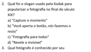 Qual foi o slogan usado pela Kodak para
popularizar a fotografia no final do século
XIX?
a) "Capture o momento"
b) "Você aperta o botão, nós fazemos o
resto"
c) "Fotografia para todos"
d) "Revele o invisível"
3. Qual fotógrafo é conhecido por seu