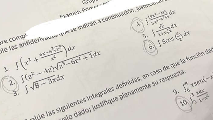 Examen Primer cor Grup 
4. ∈t frac (9x^2-2x)3x^(3-x^2)+8dx
e las antiderivadas que se indican a continuación, justincan d 
re compl 
5. ∈t  sqrt(x)/1+xsqrt(x) dx
6. ∈t 5cos ( x/2 )dx
1. ∈t (x^2+ (6x-4sqrt[3](x^2))/x^2 )dx ∈t (z^2-4z)sqrt(z^3-6z^2+1)dx
2. ∈t sqrt(8-3x)dx ∈t _0^((π)xsen (-x
Júe las siguientes integrales definidas, en caso de que la función o 
3. 
9. ∈t _2^3frac xdx)1-x^2
ao dad ; j ustifique plenamente su respuesta 
10