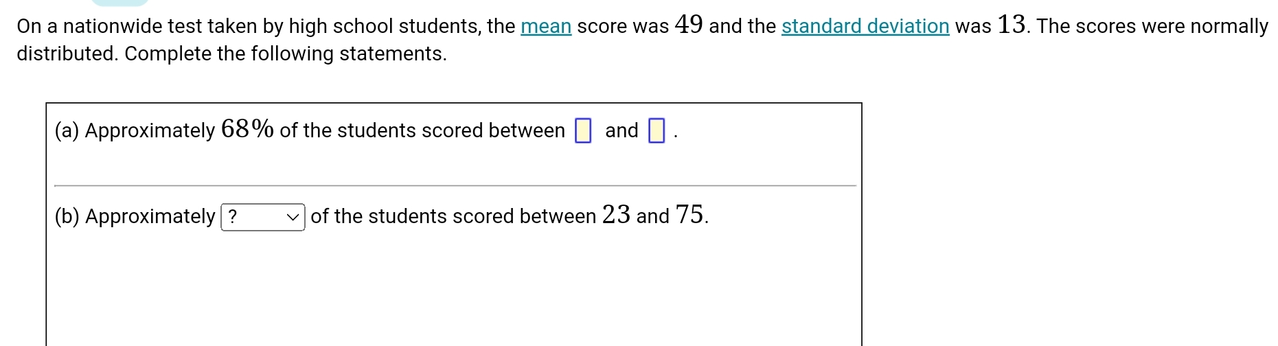 On a nationwide test taken by high school students, the mean score was 49 and the standard deviation was 13. The scores were normally
distributed. Complete the following statements.