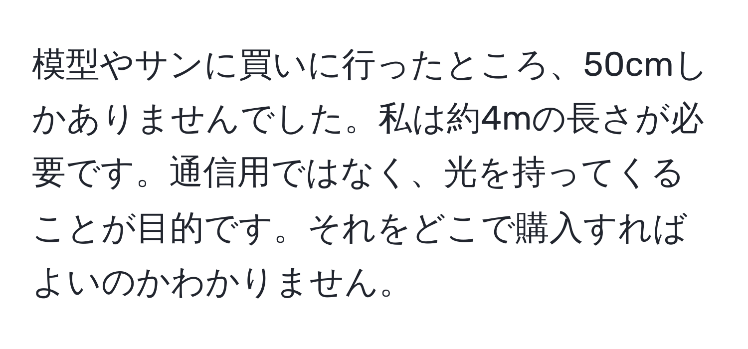 模型やサンに買いに行ったところ、50cmしかありませんでした。私は約4mの長さが必要です。通信用ではなく、光を持ってくることが目的です。それをどこで購入すればよいのかわかりません。