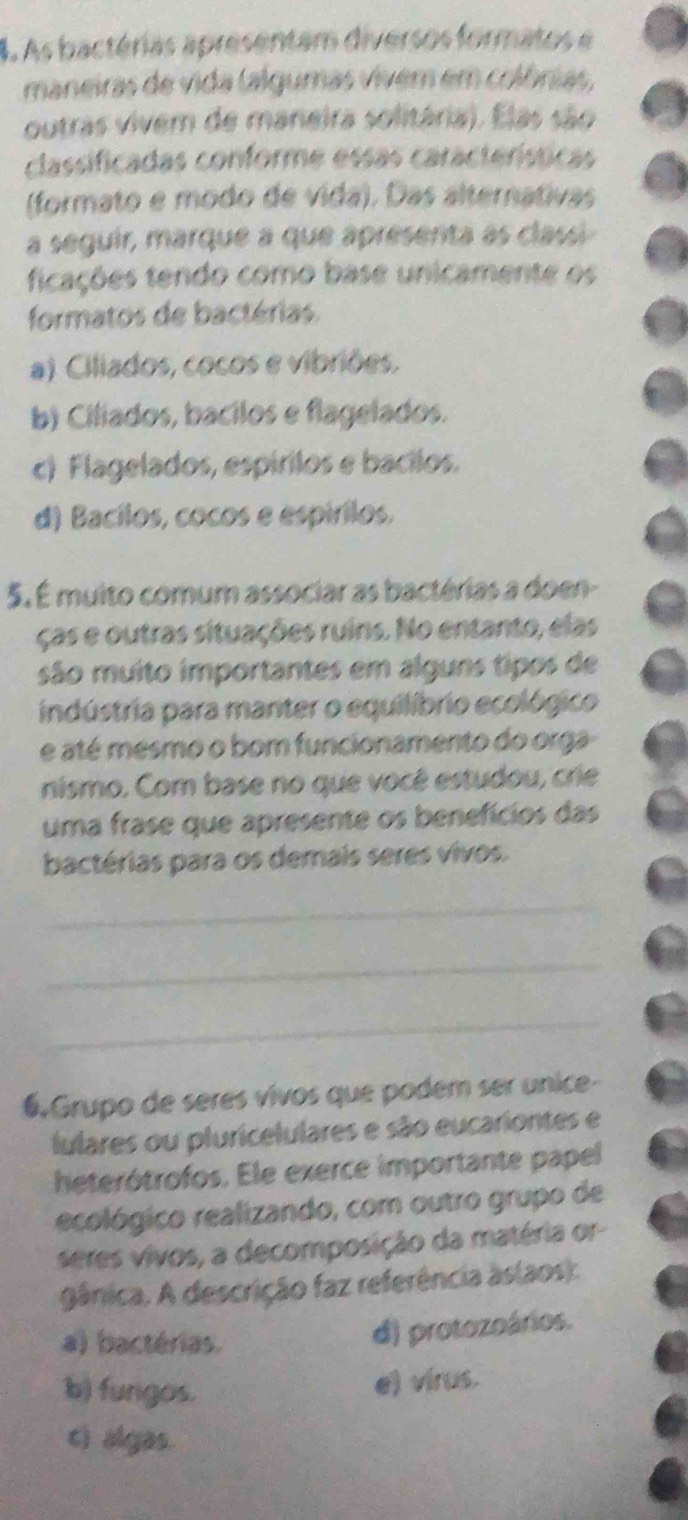 As bactérias apresentam diversos formatos e
maneiras de vida lalgumas vivem em colônias,
outras vivem de maneira solitária). Elas são
classificadas conforme essas caracteríssicas
(formato e modo de vida). Das alternativas
a seguir, marque a que apresenta às classi
ficações tendo como base unicamente os
formatos de bactérias.
a) Ciliados, cocos e vibriões.
b) Ciliados, bacilos e flagelados.
c) Flagelados, espírilos e bacilos.
d) Bacílos, cocos e espírilos.
5. É muito comum associar as bactérias a doen-
ças e outras situações ruins. No entanto, elas
são muito importantes em alguns tipos de
indústria para manter o equilíbrio ecológico
e até mesmo o bom funcionamento do orga
nismo. Com base no que você estudou, crie
uma frase que apresente os benefícios das
bactérias para os demais seres vivos.
_
_
_
6.Grupo de seres vivos que podem ser unice-
lulares ou pluricelulares e são eucariontes e
heterótrofos. Ele exerce importante papel
recológico realizando, com outro grupo de
seres vivos, a decomposição da matéria or-
gânica. A descrição faz referência as(aos):
a) bactérias.
d) protozoários.
b) fungos. e) virus.
c) algas.