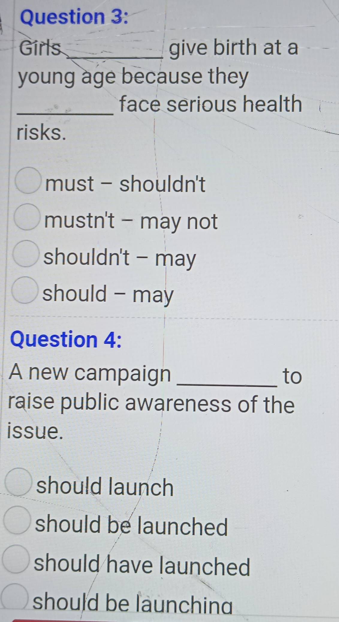 Girls _give birth at a
young age because they
_face serious health
risks.
must - shouldn't
mustn't - may not
shouldn't - may
should - may
Question 4:
A new campaign _to
raise public awareness of the
issue.
should launch
should be launched
should have launched
should be launchin