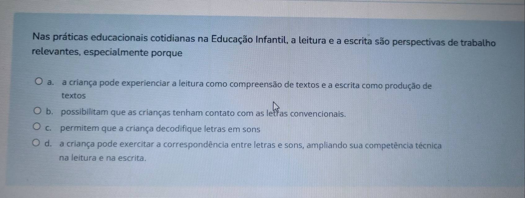 Nas práticas educacionais cotidianas na Educação Infantil, a leitura e a escrita são perspectivas de trabalho
relevantes, especialmente porque
a. a criança pode experienciar a leitura como compreensão de textos e a escrita como produção de
textos
b. possibilitam que as crianças tenham contato com as letras convencionais.
c. permitem que a criança decodifique letras em sons
d. a criança pode exercitar a correspondência entre letras e sons, ampliando sua competência técnica
na leitura e na escrita.