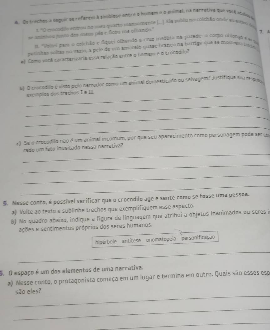 Os trechos a seguir se referem à simbiose entre o homem e o animal, na narrativa que você acabovo
I, "O crocodilo entrou no meu quarto mansamente (...). Ele subiu no colchão onde eu estava de
se aninhou junto dos meus pês e ficou me olhando."
7. A
#. "Voltei para o colchão e fiquei olhando a cruz insólita na parede: o corpo oblongo e es q
patinhas soltas no vazio, a pele de um amarelo quase branço na barriga que se mostrava inter
_
a) Como você caracterizaria essa relação entre o homem e o crocodilo?
_
b) O crocodilo é visto pelo narrador como um animal domesticado ou selvagem? Justifique sua respos
_exemplos dos trechos I e II.
_
_
_
c) Se o crocodilo não é um animal incomum, por que seu aparecimento como personagem pode ser co
_
rado um fato inusitado nessa narrativa?
_
_
_
5. Nesse conto, é possível verificar que o crocodilo age e sente como se fosse uma pessoa.
a) Volte ao texto e sublinhe trechos que exemplifiquem esse aspecto.
b) No quadro abaixo, indique a figura de linguagem que atribui a objetos inanimados ou seres i
ações e sentimentos próprios dos seres humanos.
hipérbole antítese onomatopeia personificação
_
6. O espaço é um dos elementos de uma narrativa.
a) Nesse conto, o protagonista começa em um lugar e termina em outro. Quais são esses esp
_
são eles?
_
_