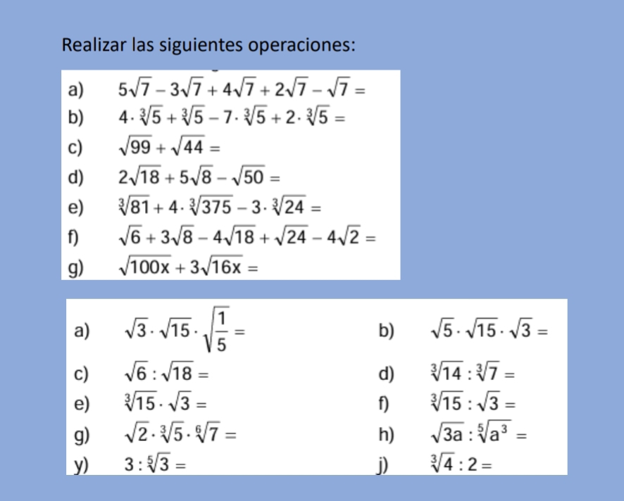 Realizar las siguientes operaciones: 
a) 5sqrt(7)-3sqrt(7)+4sqrt(7)+2sqrt(7)-sqrt(7)=
b) 4· sqrt[3](5)+sqrt[3](5)-7· sqrt[3](5)+2· sqrt[3](5)=
c) sqrt(99)+sqrt(44)=
d) 2sqrt(18)+5sqrt(8)-sqrt(50)=
e) sqrt[3](81)+4· sqrt[3](375)-3· sqrt[3](24)=
f) sqrt(6)+3sqrt(8)-4sqrt(18)+sqrt(24)-4sqrt(2)=
g) sqrt(100x)+3sqrt(16x)=
a) sqrt(3)· sqrt(15)· sqrt(frac 1)5=
b) sqrt(5)· sqrt(15)· sqrt(3)=
c) sqrt(6):sqrt(18)= d) sqrt[3](14):sqrt[3](7)=
e) sqrt[3](15)· sqrt(3)= f) sqrt[3](15):sqrt(3)=
g) sqrt(2)· sqrt[3](5)· sqrt[6](7)= h) sqrt(3a):sqrt[5](a^3)=
y) 3:sqrt[5](3)= j) sqrt[3](4):2=