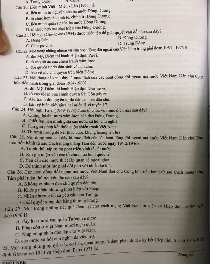 A. Trung Quốc.
Câu 20. Liên minh Việt - Miên - Lào (1951) là
A. liên minh tự nguyện của ba nước Đông Dương.
B. tổ chức hợp tác kinh tế, chính trị Đông Dương.
C. liên minh quân sự của ba nước Đông Dương.
D. tổ chức hợp tác phát triển của Đông Dương.
Câu 21. Hội nghị Giơ-ne-vơ (1954) được triệu tập để giải quyết vấn đề nào sau đây?
A. Đông Đức. B. Đông Dương.
C. Cam-pu-chia. D. Trung Đông.
Câu 22. Một trong những nhiệm vụ của hoạt động đối ngoại của Việt Nam trong giai đoạn 1965 - 1975 là
A. đòi Mỹ, Diệm thi hành Hiệp định Pa-ri.
B. tổ cáo tội ác của chiến tranh xâm lược.
C. đòi quyền tự do dân sinh và dân chủ.
D. bảo vệ các chủ quyền trên biển Đông.
Câu 23. Nội dung nào sau đây là mục đích của các hoạt động đổi ngoại mà nước Việt Nam Dân chủ Cộng
hòa tiến hành trong giai đoạn 1954-1960?
A. đòi Mỹ, Diệm thi hành Hiệp định Giơ-ne-vơ.
B. tố cáo tội ác của chính quyền Sài Gòn gây ra.
C. đấu tranh đòi quyền tự do dân sinh và dân chủ.
D. bảo vệ biên giới giữa hai miền là vĩ tuyển 17.
Câu 24. Hội nghị Pa-ri (1969-1973) được tổ chức với mục đích nào sau đây?
A. Chống lại âm mưu xâm lược bán đảo Đông Dương.
B. Thiết lập liên minh giữa các nước xã hội chủ nghĩa.
C. Tìm giải pháp kết thúc cuộc chiến tranh Việt Nam.
D. Thương lượng để kết thúc cuộc khủng hoảng tên lửa.
Câu 25. Nội dung nào sau đây là mục đích của các hoạt động đối ngoại mà nước Việt Nam Dân chủ Cộng
hòa tiến hành từ sau Cách mạng tháng Tám đến trước ngày 19/12/1946?
A. Tranh thủ, tập trung phát triển kinh tế đất nước.
B. Xin gia nhập vào các tổ chức hòa bình quốc tế.
C. Yêu cầu các nước thiết lập quan hệ ngoại giao.
D. Để tránh một lúc phải đối phó với nhiều kẻ thù.
Câu 26. Các hoạt động đổi ngoại mà nước Việt Nam dân chủ Cộng hòa tiến hành từ sau Cách mạng thắng
Tám phải tuân thủ nguyên tắc nào sau đây?
A. Không vi phạm đến chủ quyền dân tộc.
B. Không nhân nhượng thỏa hiệp với Pháp.
C. Nhân nhượng tất cả yêu cầu của Tưởng.
D. Giải quyết xung đột bằng thương lượng.
Câu 27. Một trong những kết quả đem lại cho cách mạng Việt Nam từ việc ký Hiệp định Sơ-bộ ngày
6/3/1946 là:
A. đầy hai mươi vạn quân Tưởng về nước.
B. Pháp còn ở Việt Nam mười ngàn quân.
C. Pháp công nhân độc lập cho Việt Nam.
D. các nước xã hội chủ nghĩa đã viện trợ.
28. Một trong những nguyên tắc cơ bản, quan trọng để đàm phán đi đến ký kết Hiệp định Sơ-bộ 1946, Hệ
định Giơ-ne-vơ 1954 và Hiệp định Pa-ri 1973 là:
Trang 42