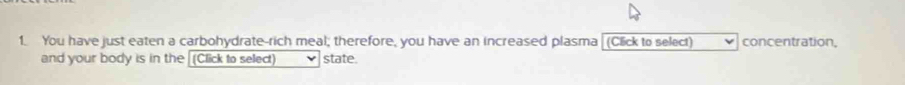 You have just eaten a carbohydrate-rich meal; therefore, you have an increased plasma (Click to select) concentration, 
and your body is in the (Click to select) state.