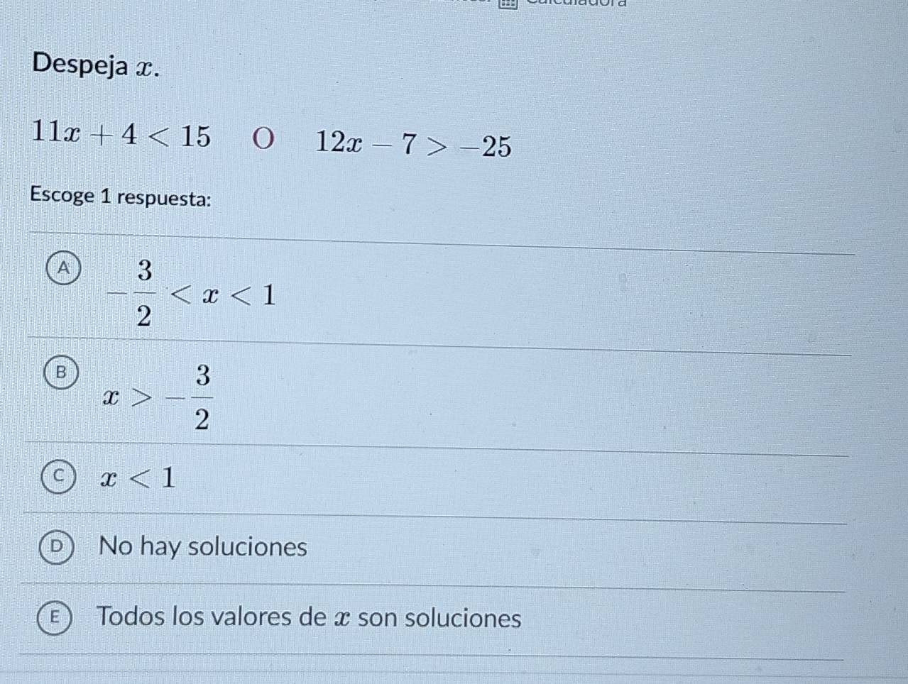 Despeja x.
11x+4<15</tex>
12x-7>-25
Escoge 1 respuesta:
A - 3/2 
B x>- 3/2 
x<1</tex>
No hay soluciones
Todos los valores de x son soluciones