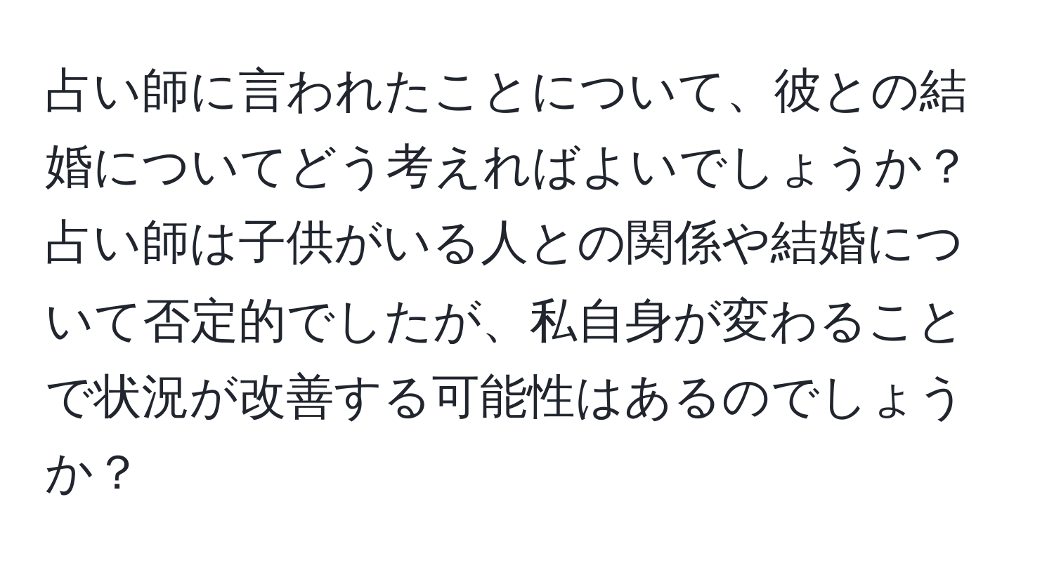 占い師に言われたことについて、彼との結婚についてどう考えればよいでしょうか？占い師は子供がいる人との関係や結婚について否定的でしたが、私自身が変わることで状況が改善する可能性はあるのでしょうか？