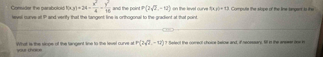 Consider the paraboloid f(x,y)=24- x^2/4 - y^2/16  and the point P(2sqrt(2),-12) on the level curve f(x,y)=13. Compute the slope of the line tangent to the 
level curve at P and verify that the tangent line is orthogonal to the gradient at that point. 
What is the slope of the tangent line to the level curve at P(2sqrt(2),-12) ? Select the correct choice below and, if necessary, fill in the answer box in 
your chaice