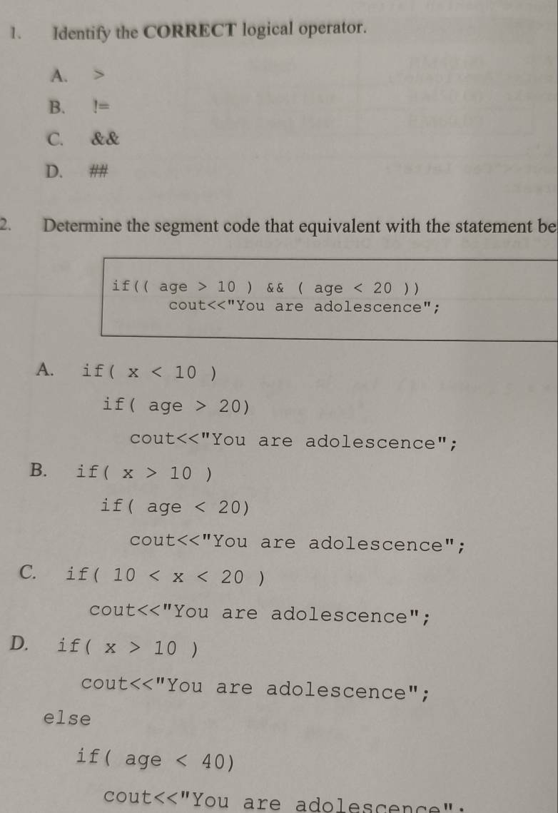 Identify the CORRECT logical operator.
A.
B.!=
C. ell alpha
D. ##
2. Determine the segment code that equivalent with the statement be
if ((age >10) && ( a ge <20))
cout<<'' "You are adolescence";
A. ài f (x<10)
if(age >20)
cout<<''You are adolescence";
B. 1 f(x>10)
if(age<20)
cout<<''You are adolescence";
C. i I (10
cot ut<<'' Y You are adolescence";
D. i f(x>10)
cout<<''You are adolescence";
else
if (age<40)
cot t<<'' ) You are adolescen çe '