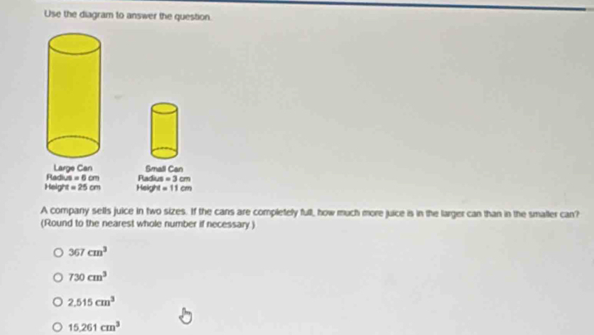 Use the diagram to answer the question.
Large Can Small Can
Radius =6cm Radiu = =3cm
Height =25cm Heigh =11cm
A company sells juice in two sizes. If the cans are completelly full, how much more juice is in the larger can than in the smaller can?
(Round to the nearest whole number if necessary )
367cm^3
730cm^3
2.515cm^3
15.261cm^3