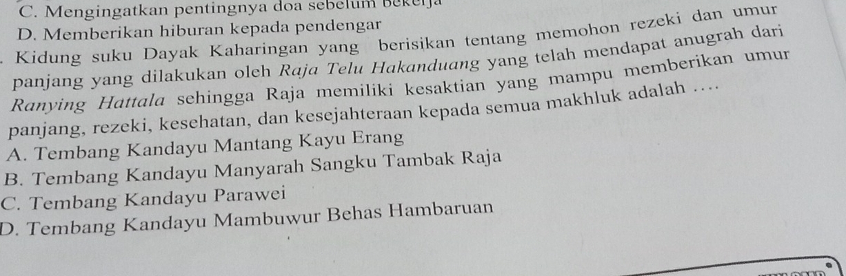 C. Mengingatkan pentingnya doa sebelum Bekeija
D. Memberikan hiburan kepada pendengar
Kidung suku Dayak Kaharingan yang berisikan tentang memohon rezeki dan umun
panjang yang dilakukan oleh Raja Telu Hakanduang yang telah mendapat anugrah dari
Ranying Hattala sehingga Raja memiliki kesaktian yang mampu memberikan umur
panjang, rezeki, kesehatan, dan kesejahteraan kepada semua makhluk adalah …
A. Tembang Kandayu Mantang Kayu Erang
B. Tembang Kandayu Manyarah Sangku Tambak Raja
C. Tembang Kandayu Parawei
D. Tembang Kandayu Mambuwur Behas Hambaruan