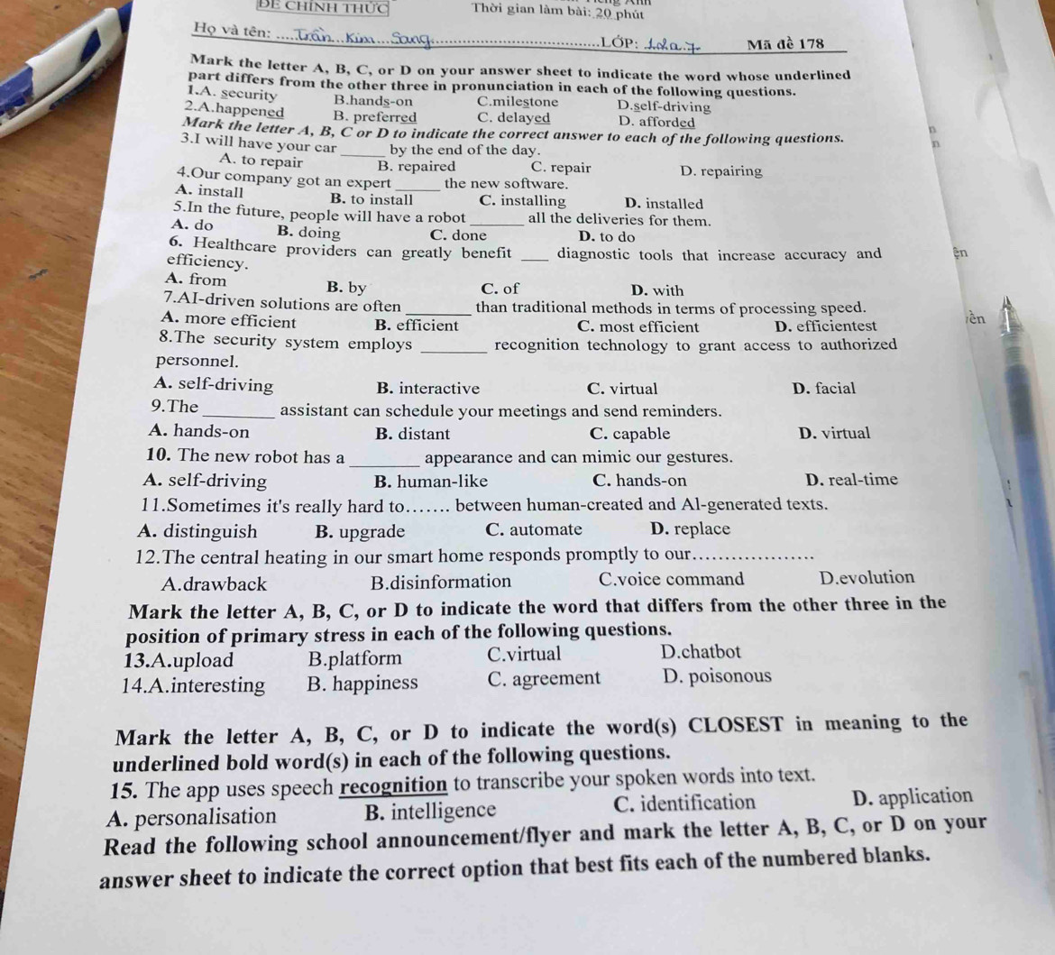 BE chính thức  Thời gian làm bài: 20 phút
_
Họ và tên:
V
Mark the letter A, B, C, or D on your answer sheet to indicate the word whose underlined
part differs from the other three in pronunciation in each of the following questions.
1.A. security B.hands-on C.milestone D.self-driving
2.A.happened B. preferred C. delayed D. afforded
Mark the letter A, B, C or D to indicate the correct answer to each of the following questions.
3.I will have your car _by the end of the day.
A. to repair B. repaired C. repair D. repairing
4.Our company got an expert the new software.
A. install B. to install C. installing D. installed
5.In the future, people will have a robot all the deliveries for them.
A. do B. doing C. done_ D. to do
6. Healthcare providers can greatly benefit _diagnostic tools that increase accuracy and ện
efficiency.
A. from D. with
B. by C. of
7.AI-driven solutions are often _than traditional methods in terms of processing speed.
A. more efficient B. efficient C. most efficient D. efficientest ền
8.The security system employs _recognition technology to grant access to authorized 
personnel.
A. self-driving B. interactive C. virtual D. facial
9.The_ assistant can schedule your meetings and send reminders.
A. hands-on B. distant C. capable D. virtual
10. The new robot has a _appearance and can mimic our gestures.
A. self-driving B. human-like C. hands-on D. real-time
11.Sometimes it's really hard to._ . between human-created and Al-generated texts.
A. distinguish B. upgrade C. automate D. replace
12.The central heating in our smart home responds promptly to our_
A.drawback B.disinformation C.voice command D.evolution
Mark the letter A, B, C, or D to indicate the word that differs from the other three in the
position of primary stress in each of the following questions.
13.A.upload B.platform C.virtual D.chatbot
14.A.interesting B. happiness C. agreement D. poisonous
Mark the letter A, B, C, or D to indicate the word(s) CLOSEST in meaning to the
underlined bold word(s) in each of the following questions.
15. The app uses speech recognition to transcribe your spoken words into text.
A. personalisation B. intelligence C. identification D. application
Read the following school announcement/flyer and mark the letter A, B, C, or D on your
answer sheet to indicate the correct option that best fits each of the numbered blanks.