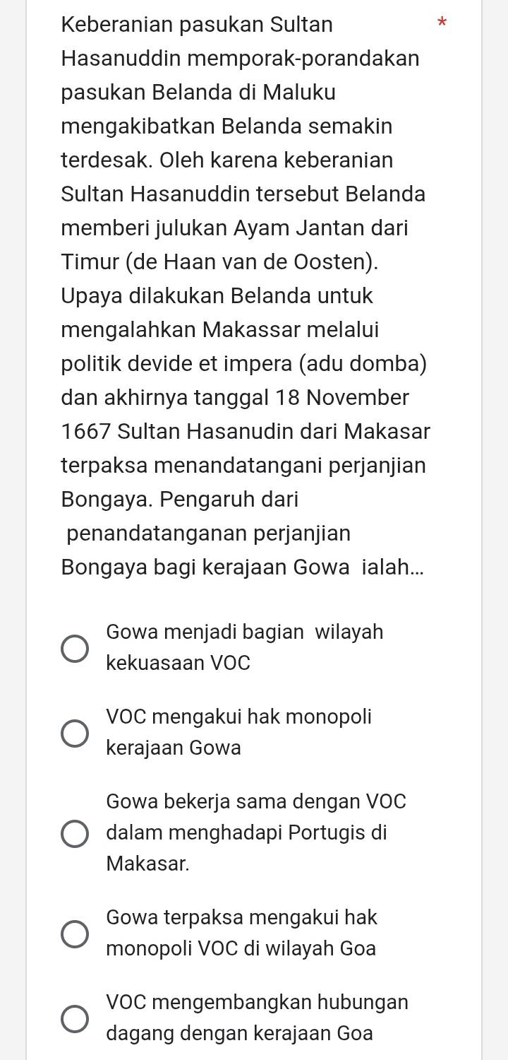 Keberanian pasukan Sultan
*
Hasanuddin memporak-porandakan
pasukan Belanda di Maluku
mengakibatkan Belanda semakin
terdesak. Oleh karena keberanian
Sultan Hasanuddin tersebut Belanda
memberi julukan Ayam Jantan dari
Timur (de Haan van de Oosten).
Upaya dilakukan Belanda untuk
mengalahkan Makassar melalui
politik devide et impera (adu domba)
dan akhirnya tanggal 18 November
1667 Sultan Hasanudin dari Makasar
terpaksa menandatangani perjanjian
Bongaya. Pengaruh dari
penandatanganan perjanjian
Bongaya bagi kerajaan Gowa ialah...
Gowa menjadi bagian wilayah
kekuasaan VOC
VOC mengakui hak monopoli
kerajaan Gowa
Gowa bekerja sama dengan VOC
dalam menghadapi Portugis di
Makasar.
Gowa terpaksa mengakui hak
monopoli VOC di wilayah Goa
VOC mengembangkan hubungan
dagang dengan kerajaan Goa