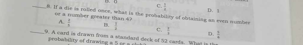 (
C.  1/2 
D. 1
_8. If a die is rolled once, what is the probability of obtaining an even number
or a number greater than 4?
A.  2/5 
B.  1/2 
C.  2/3 
D.  5/6 
_9. A card is drawn from a standard deck of 52 cards. What is the
probability of drawing a 5