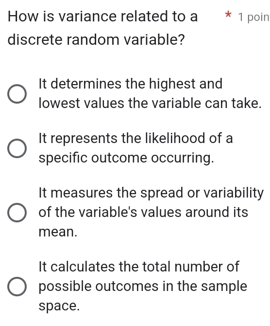 How is variance related to a * 1 poin
discrete random variable?
It determines the highest and
lowest values the variable can take.
It represents the likelihood of a
specific outcome occurring.
It measures the spread or variability
of the variable's values around its
mean.
It calculates the total number of
possible outcomes in the sample
space.