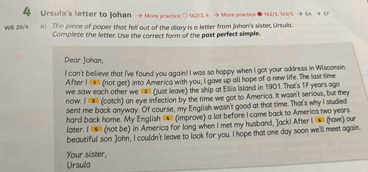 Ursula's letter to Johan More practice 〇 142/2, 4 More practice ● 142/3, 143/5 → G4 → 57
WB 20/4 a) The piece of paper that fell out of the diary is a letter from Johan's sister, Ursula. 
Complete the letter. Use the correct form of the past perfect simple. 
Dear ]ohan, 
I can't believe that I've found you again! I was so happy when I got your address in Wisconsin. 
After I e (not get) into America with you, I gave up all hope of a new life. The last time 
we saw each other we 2 (just leave) the ship at Ellis Island in 1901. That's 17 years ago 
now. I l (catch) an eye infection by the time we got to America. It wasn't serious, but they 
sent me back anyway. Of course, my English wasn't good at that time. That's why I studied 
hard back home. My English (improve) a lot before I came back to America two years
later. I s_ (not be) in America for long when I met my husband, ]ack! After I ' (have) our 
beautiful son John, I couldn't leave to look for you. I hope that one day soon we'll meet again. 
Your sister, 
Ursula