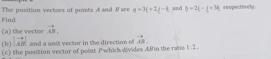 The position vectors of points A and B are _ a=3_ i+2_ j-_ k and _ b=2_ i-_ j+3_ k respectively. 
Find 
(a) the vector vector AB, 
(b) |vector AB| and a unit vector in the direction of vector AB. 
(c) the position vector of point Pwhich divides Aßin the ratio 1:2.