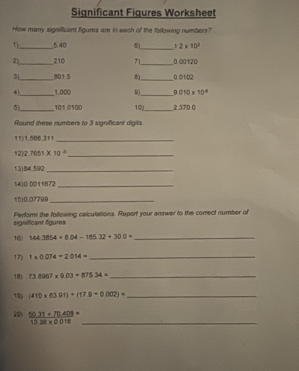 Significant Figures Worksheet 
How many significant figures are in each of the following numbers? 
1)._ 5.40 6)_ 1 2* 10^3
2)_ 210 7)._ 0 00120
3)_ 801 5 8)_ 0 0102
4)_ 1,000 9)_ 010* 10^(-8)
5)_ 101 0100 10)_ 2,370.0
Round these numbers to 3 significant digits. 
11) 1,566.311 _ 
12) 2.7651* 10^(-3) _ 
13) B4,592 _ 
14) 0.0011672 _ 
15) 0.07799 _ 
Perform the following calculations. Report your answer to the correct number of 
significant figures. 
16) 1443854+8.04-165.32+30.0= _ 
17) 1* 0.074/ 2.014= _ 
18) 738967* 9.03/ 875.34= _ 
19) (410* 63.91)/ (17.9/ 0.002)= _ 
20)  (50.31+70.408)/13.38* 0.018 = _