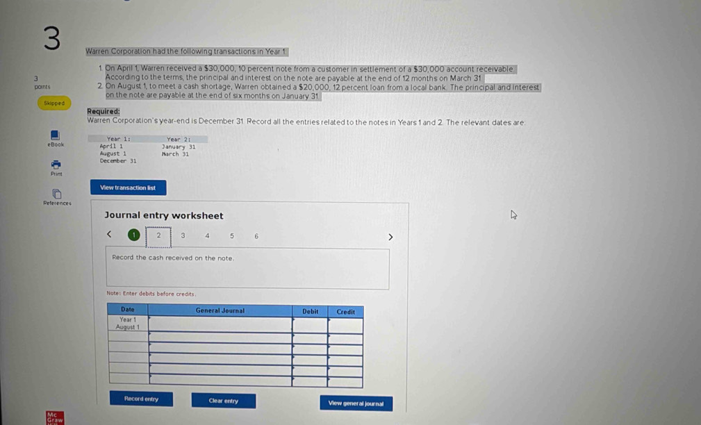 Warren Corporation had the following transactions in Year 1 
1. On April 1, Warren received a $30,000, 10 percent note from a customer in settlement of a $30,000 account receivable 
3 According to the terms, the principal and interest on the note are payable at the end of 12 months on March 31 
points 2. On August 1, to meet a cash shortage, Warren obtained a $20,000, 12 percent loan from a local bank. The principal and interest 
on the note are payable at the end of six months on January 31 
Skipped 
Required: 
Warren Corporation's year -end is December 31 Record all the entries related to the notes in Years 1 and 2. The relevant dates are 
eBook 4or11 Year 1: Year 2: 
January 31 
August 1 March 31 
December 31 
Prim 
View transaction list 
References 
Journal entry worksheet 
< <tex>2 3 4 5 6
Record the cash received on the note. 
Note: Enter debits before credits. 
Record entry Clear entry View general journal