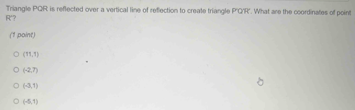 Triangle PQR is reflected over a vertical line of reflection to create triangle P'Q'R' '. What are the coordinates of point
R'?
(1 point)
(11,1)
(-2,7)
(-3,1)
(-5,1)