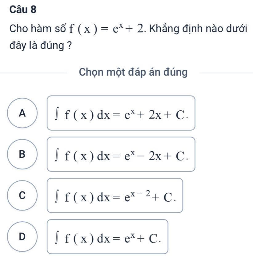 Cho hàm số f(x)=e^x+2. Khẳng định nào dưới
đây là đúng ?
Chọn một đáp án đúng
A ∈t f(x)dx=e^x+2x+C.
B ∈t f(x)dx=e^x-2x+C.
C ∈t f(x)dx=e^(x-2)+C.
D ∈t f(x)dx=e^x+C.