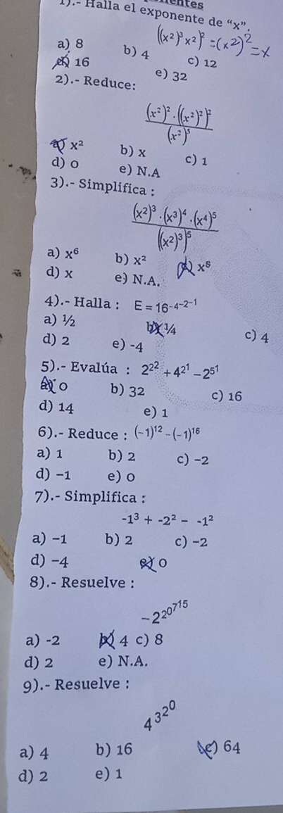 rentes
1).- Halla el exponente de “ x ”.
a) 8 x² ) x²
b) 4
16 c) 12
e) 32
2).- Reduce:
frac (x^2)^2· ((x^2)^2)^2(x^2)^5
x^2 b) x c) 1
d) o e) N.A
3).- Simplifica :
frac (x^2)^3· (x^3)^4· (x^4)^5(x^2)^3)^5
a) x^6 b) x^2 x^8
d) x e) N.A.
4).- Halla : E=16^(-4^-2^-1)
a) ½ c) 4
d) 2 e) -4
5).- Evalúa : 2^(2^2)+4^(2^1)-2^(5^1)
o b) 32 c) 16
d) 14 e) 1
6).- Reduce : (-1)^12-(-1)^16
a) 1 b) 2 c) -2
d) -1 e) o
7).- Simplifica :
-1^3+-2^2--1^2
a) −1 b) 2 c) -2
d) -4
8).- Resuelve :
-2^(2^0^715)
a) -2 4 c) 8
d) 2 e) N.A.
9).- Resuelve :
4^(3^2^0)
a) 4 b) 16 () 64
d) 2 e) 1