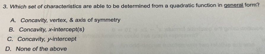 Which set of characteristics are able to be determined from a quadratic function in general form?
A. Concavity, vertex, & axis of symmetry
B. Concavity, x-intercept(s)
C. Concavity, y-intercept
D. None of the above