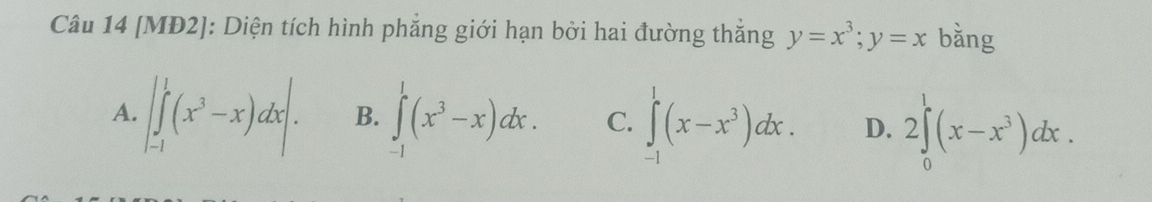 [MĐ2]: Diện tích hình phẳng giới hạn bởi hai đường thắng y=x^3; y=x bằng
A. |∈tlimits _(-1)^1(x^3-x)dx|. B. ∈tlimits _(-1)^1(x^3-x)dx. C. ∈tlimits _(-1)^1(x-x^3)dx. D. 2∈tlimits _0^(1(x-x^3))dx.