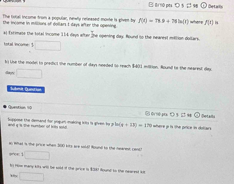 □ 0/10 pts つ 5 B 98 ⓘ Details 
The total income from a popular, newly released movie is given by f(t)=78.9+76ln (t) where f(t) is 
the income in millions of dollars t days after the opening. 
a) Estimate the total income 114 days after the opening day. Round to the nearest million dollars. 
total income: $
b) Use the model to predict the number of days needed to reach $401 million. Round to the nearest day.
days : 
Submit Question 
Question 10 □ 0/10 pts O52 98 (i) Details 
Suppose the demand for yogurt-making kits is given by pln (q+13)=170 where p is the price in dollars
and g is the number of kits sold. 
a) What is the price when 300 kits are sold? Round to the nearest cent? 
price: $
b) How many kits will be sold if the price is $38? Round to the nearest kit 
kits: