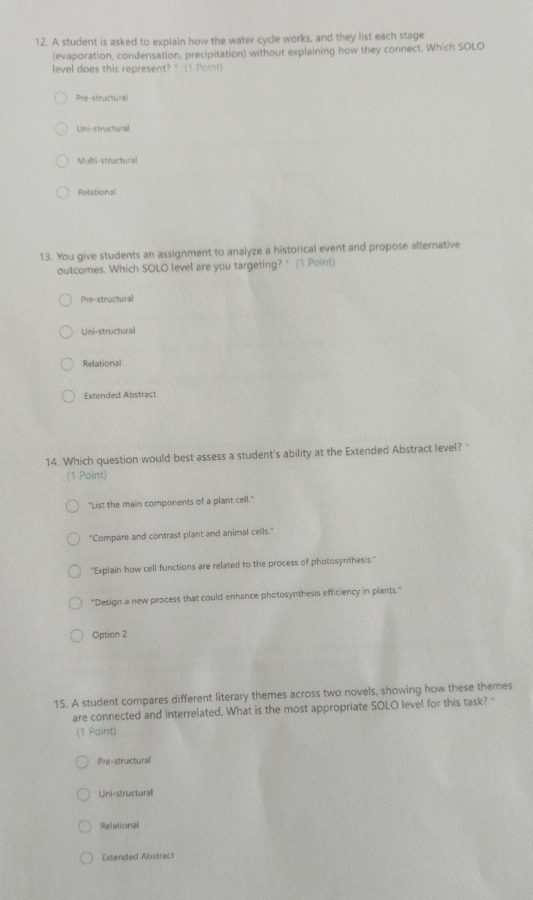 A student is asked to explain how the water cycle works, and they list each stage
(evaporation, condensation, precipitation) without explaining how they connect. Which SOLO
level does this represent? " (1 Point)
Pre-structural
Uni-structural
Multi-structural
Relational
13. You give students an assignment to analyze a historical event and propose alternative
outcomes. Which SOLO level are you targeting?" (1 Point)
Pre-structural
Uni-structural
Relational
Extended Abstract
14. Which question would best assess a student's ability at the Extended Abstract level? 
(1 Point)
"List the main components of a plant cell."
"Compare and contrast plant and animal cells."
"Explain how cell functions are related to the process of photosynthesis."
"Design a new process that could enhance photosynthesis efficiency in plants."
Option 2
15. A student compares different literary themes across two novels, showing how these themes
are connected and interrelated. What is the most appropriate SOLO level for this task? "
(1 Point)
Pre-structural
Uni-structural
Relational
Extended Abstract