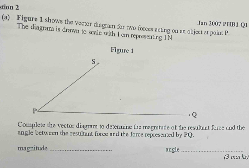 stion 2 
(a) Figure 1 shows the vector diagram for two forces acting on an object at point P. Jan 2007 PHB1 Q1 
The diagram is drawn to scale with 1 cm representing 1 N. 
Figure 1 
Complete the vector diagram to determine the magnitude of the resultant force and the 
angle between the resultant force and the force represented by PQ. 
magnitude _angle_ 
(3 marks)