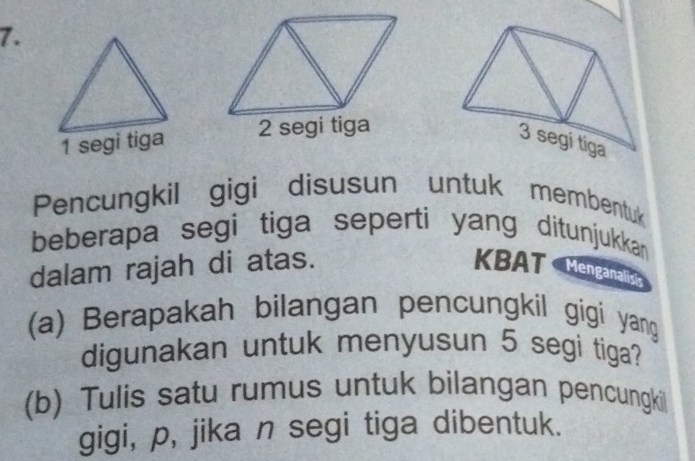 segi tiga 
Pencungkil gigi disusun untuk membentuk 
beberapa segi tiga seperti yang ditunjukkan 
dalam rajah di atas. KBAT Menganalit 
(a) Berapakah bilangan pencungkil gigi yang 
digunakan untuk menyusun 5 segi tiga? 
(b) Tulis satu rumus untuk bilangan pencungkil 
gigi, p, jika n segi tiga dibentuk.