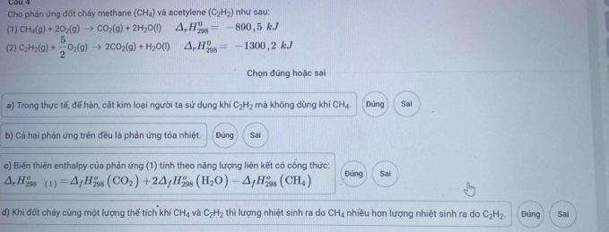 và acetylene (C_2H_2) như sau: 
Cho phản ứng đốt cháy methane (CH_4)
(1) CH_4(g)+2O_2(g)to CO_2(g)+2H_2O(l) △ _rH_(298)^0=-890,5kJ
(2) C_2H_2(g)+ 5/2 O_2(g)to 2CO_2(g)+H_2O(l) △ _rH_(298)^0=-1300,2kJ
Chọn đúng hoặc sai 
a) Trong thực tế, để hàn, cắt kim loại người ta sử dụng khí C_2H_2 mà không dùng khí CH_4 Đúng Sai 
b) Cả hai phản ứng trên đều là phản ứng tỏa nhiệt. Đúng Sai 
c) Biến thiên enthalpy của phản ứng (1) tính theo năng lượng liên kết có cống thức:
△ _rH_(298)^o(1)=△ _fH_(298)^o(CO_2)+2△ _fH_(298)^o(H_2O)-△ _fH_(298)^o(CH_4) Đúng Sai 
d) Khi đốt cháy cùng một lượng thể tích khí CH_4 và C_2H_2 thì lượng nhiệt sinh ra do CH_4 nhiều hơn lượng nhiệt sinh ra do C_2H_2. Đúng Sai