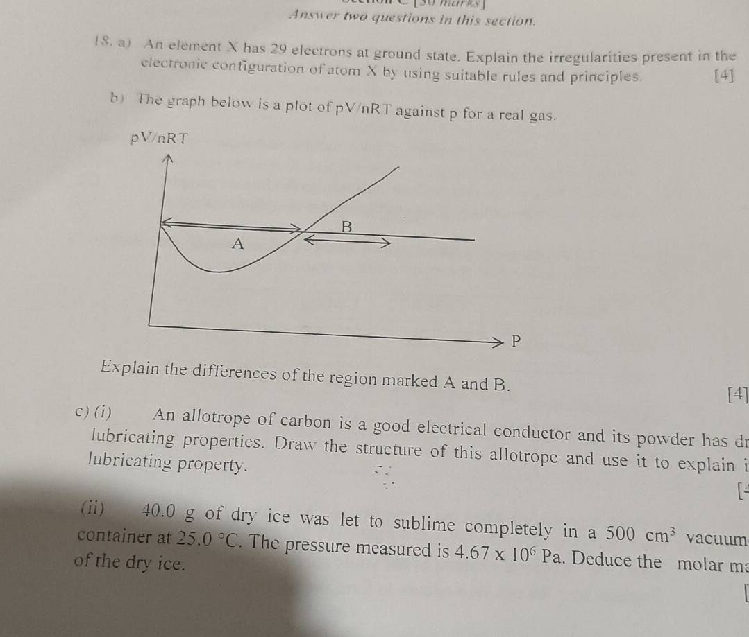 Answer two questions in this section. 
18. a) An element X has 29 electrons at ground state. Explain the irregularities present in the 
electronic configuration of atom X by using suitable rules and principles. [4] 
b) The graph below is a plot of pV/nRT against p for a real gas.
pV/nRT
B
A
P
Explain the differences of the region marked A and B. 
[4] 
c)(i) An allotrope of carbon is a good electrical conductor and its powder has dr 
lubricating properties. Draw the structure of this allotrope and use it to explain i 
lubricating property. 
(ii) 40.0 g of dry ice was let to sublime completely in a 500cm^3 vacuum 
container at 25.0°C. The pressure measured is 4.67* 10^6Pa. Deduce the molar m 
of the dry ice.