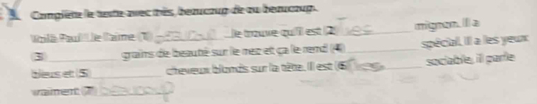 Complète le texte avec très, beaucoup de ou beaucoup. 
Voilà Paul' le llaime (1) - 13 le trouve quiiil est 2 _ mignen. a
3 grains de beauté sur le rec et ca le rend (4_ spécial. IIl a les yeux 
beus et 5) _cheveux blonds sur la tête. IIl est (6)_ sociable, ill parle 
vament ?_