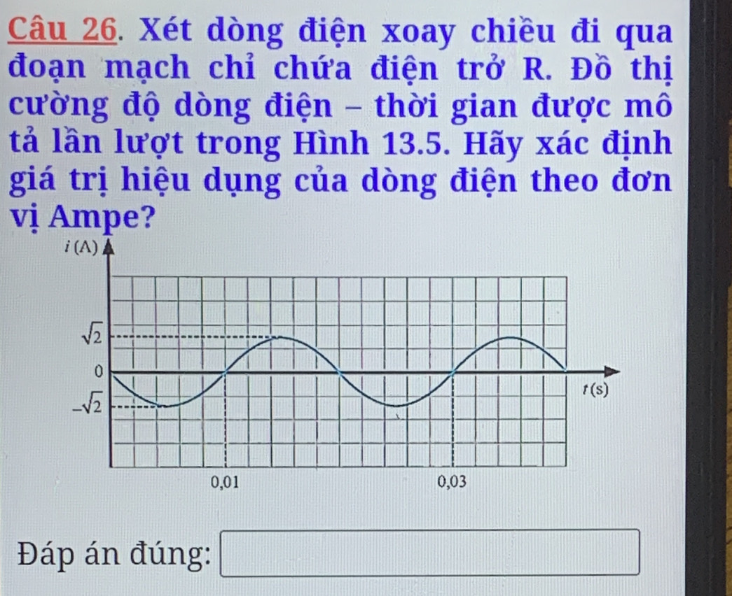 Xét dòng điện xoay chiều đi qua
đoạn mạch chỉ chứa điện trở R. Đồ thị
cường độ dòng điện - thời gian được mô
tả lần lượt trong Hình 13.5. Hãy xác định
giá trị hiệu dụng của dòng điện theo đơn
vị Ampe?
Đáp án đúng: □