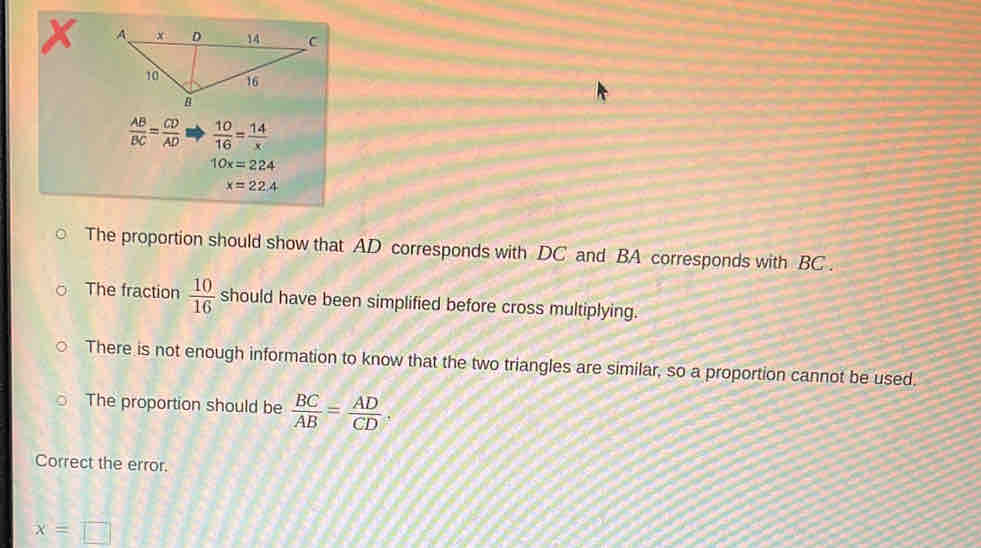 X
 AB/BC = CD/AD   10/16 = 14/x 
10x=224
x=22.4
The proportion should show that AD corresponds with DC and BA corresponds with BC.
The fraction  10/16  should have been simplified before cross multiplying.
There is not enough information to know that the two triangles are similar, so a proportion cannot be used.
The proportion should be  BC/AB = AD/CD 
Correct the error.
x=□