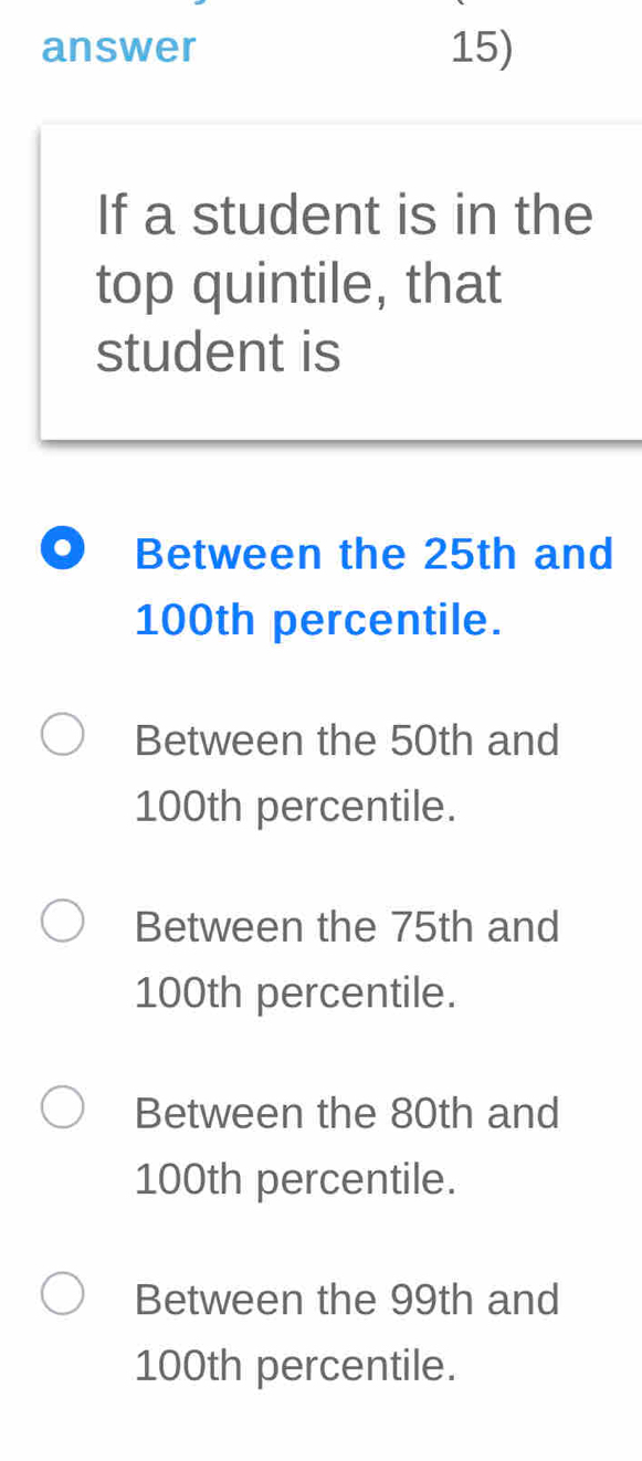 answer 15)
If a student is in the
top quintile, that
student is
. Between the 25th and
100th percentile.
Between the 50th and
100th percentile.
Between the 75th and
100th percentile.
Between the 80th and
100th percentile.
Between the 99th and
100th percentile.