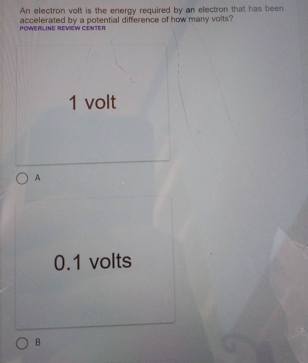 An electron volt is the energy required by an electron that has been
accelerated by a potential difference of how many volts?
POWERLINE REVIEW CENTER
1 volt
A
0.1 volts
B