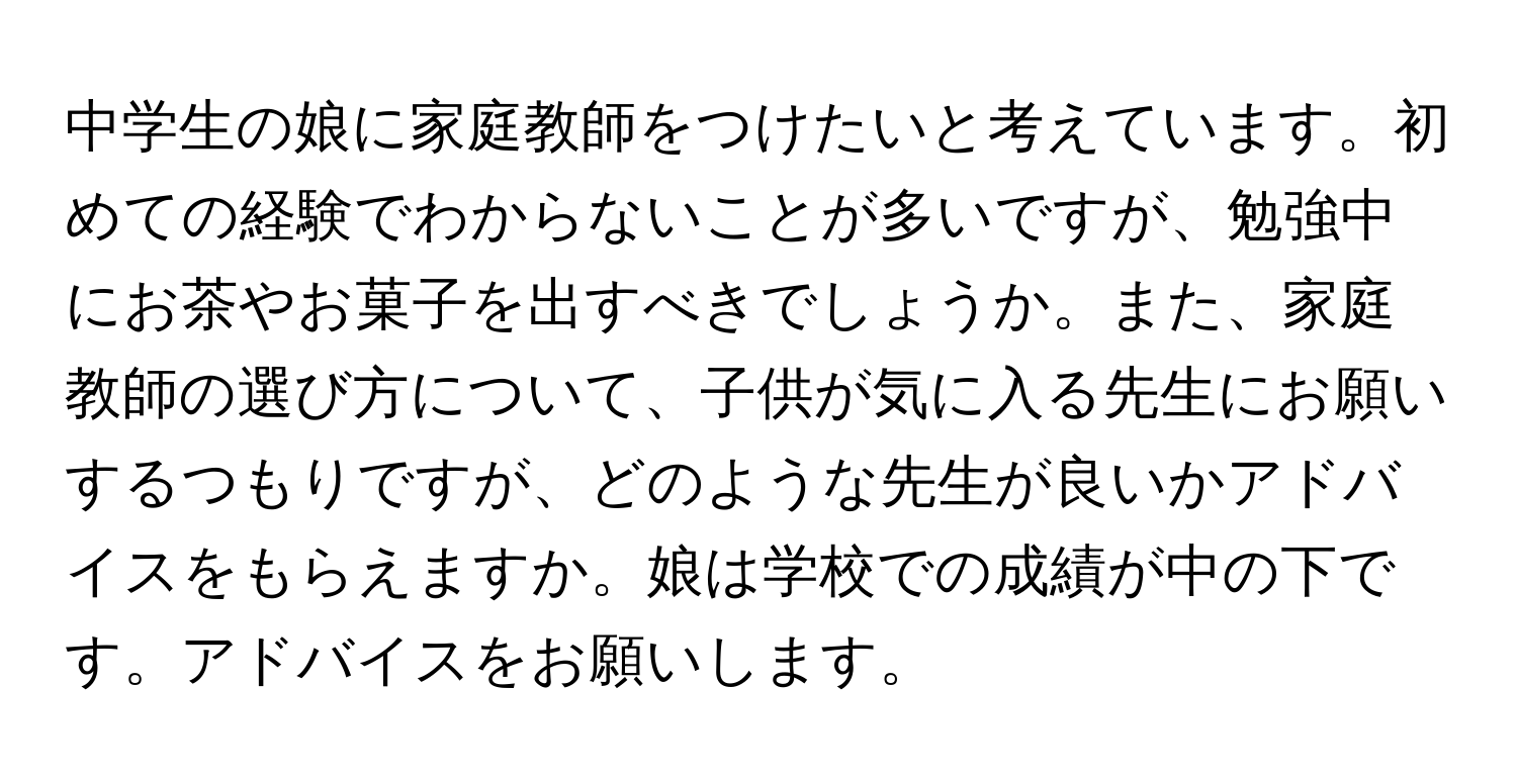 中学生の娘に家庭教師をつけたいと考えています。初めての経験でわからないことが多いですが、勉強中にお茶やお菓子を出すべきでしょうか。また、家庭教師の選び方について、子供が気に入る先生にお願いするつもりですが、どのような先生が良いかアドバイスをもらえますか。娘は学校での成績が中の下です。アドバイスをお願いします。