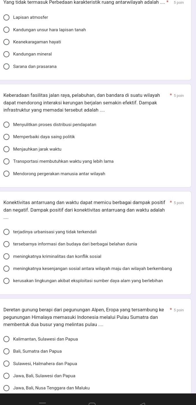 Yang tidak termasuk Perbedaan karakteristik ruang antarwilayah adalah .... 5 poin
Lapisan atmosfer
Kandungan unsur hara lapisan tanah
Keanekaragaman hayati
Kandungan mineral
Sarana dan prasarana
Keberadaan fasilitas jalan raya, pelabuhan, dan bandara di suatu wilayah 5 poin
dapat mendorong interaksi kerungan berjalan semakin efektif. Dampak
infrastruktur yang memadai tersebut adalah ....
Menyulitkan proses distribusi pendapatan
Memperbaiki daya saing politik
Menjauhkan jarak waktu
Transportasi membutuhkan waktu yang lebih lama
Mendorong pergerakan manusia antar wilayah
Konektivitas antarruang dan waktu dapat memicu berbagai dampak positif * 5 poin
dan negatif. Dampak positif dari konektivitas antarruang dan waktu adalah
terjadinya urbanisasi yang tidak terkendali
tersebarnya informasi dan budaya dari berbagai belahan dunia
meningkatnya kriminalitas dan konflik sosial
meningkatnya kesenjangan sosial antara wilayah maju dan wilayah berkembang
kerusakan lingkungan akibat eksploitasi sumber daya alam yang berlebihan
Deretan gunung berapi dari pegunungan Alpen, Eropa yang tersambung ke * 5 poin
pegunungan Himalaya memasuki Indonesia melalui Pulau Sumatra dan
membentuk dua busur yang melintas pulau ....
Kalimantan, Sulawesi dan Papua
Bali, Sumatra dan Papua
Sulawesi, Halmahera dan Papua
Jawa, Bali, Sulawesi dan Papua
Jawa, Bali, Nusa Tenggara dan Maluku