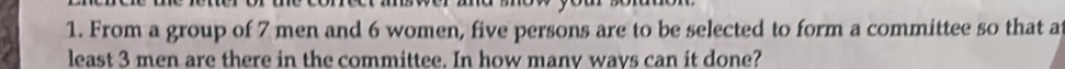 From a group of 7 men and 6 women, five persons are to be selected to form a committee so that at 
least 3 men are there in the committee. In how many ways can it done?